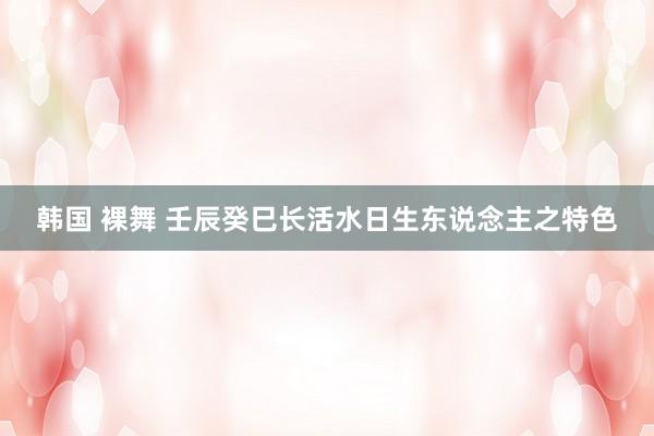 韩国 裸舞 壬辰癸巳长活水日生东说念主之特色