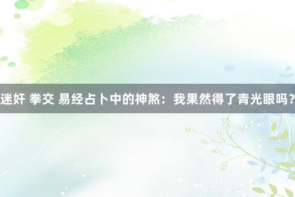 迷奸 拳交 易经占卜中的神煞：我果然得了青光眼吗？