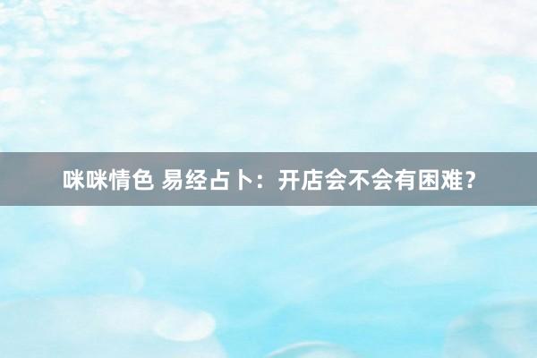 咪咪情色 易经占卜：开店会不会有困难？