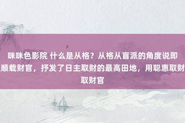 咪咪色影院 什么是从格？从格从盲派的角度说即是顺载财官，抒发了日主取财的最高田地，用聪惠取财官