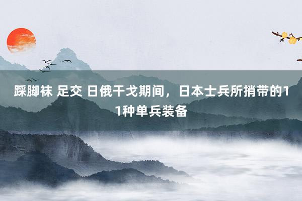踩脚袜 足交 日俄干戈期间，日本士兵所捎带的11种单兵装备