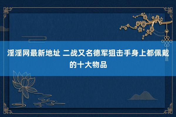 淫淫网最新地址 二战又名德军狙击手身上都佩戴的十大物品