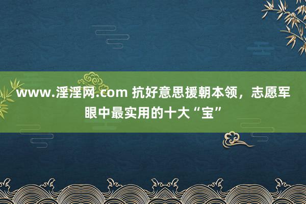 www.淫淫网.com 抗好意思援朝本领，志愿军眼中最实用的十大“宝”