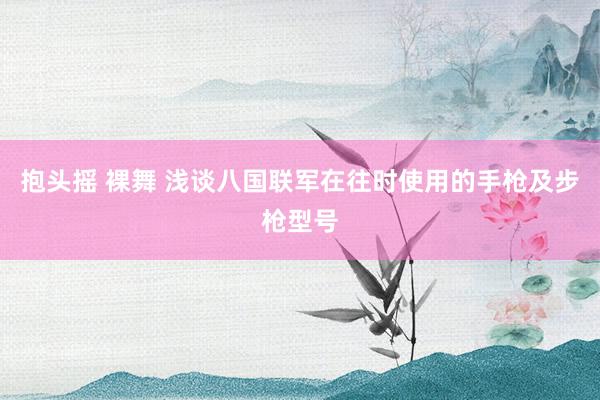 抱头摇 裸舞 浅谈八国联军在往时使用的手枪及步枪型号
