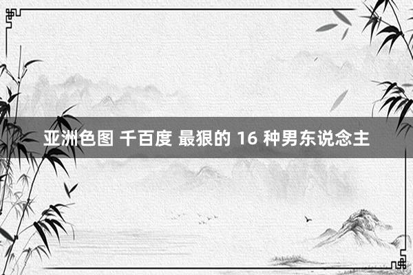 亚洲色图 千百度 最狠的 16 种男东说念主