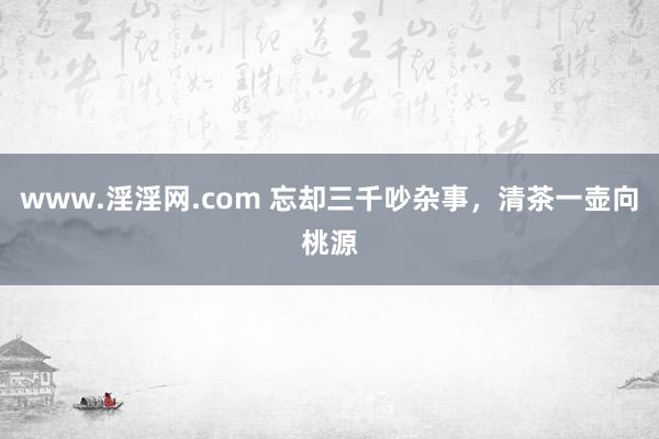 www.淫淫网.com 忘却三千吵杂事，清茶一壶向桃源