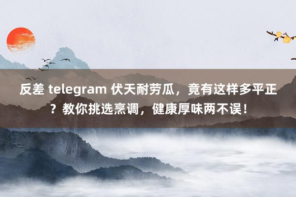 反差 telegram 伏天耐劳瓜，竟有这样多平正？教你挑选烹调，健康厚味两不误！