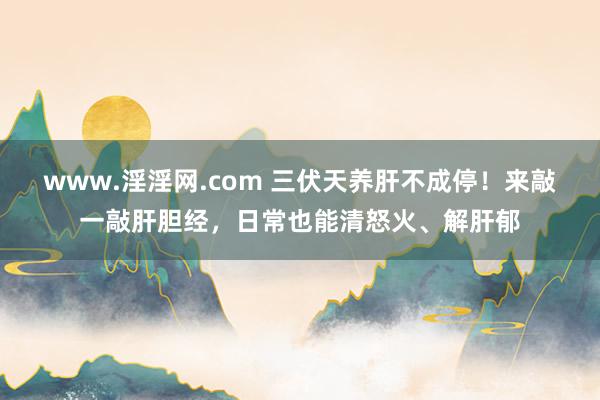 www.淫淫网.com 三伏天养肝不成停！来敲一敲肝胆经，日常也能清怒火、解肝郁