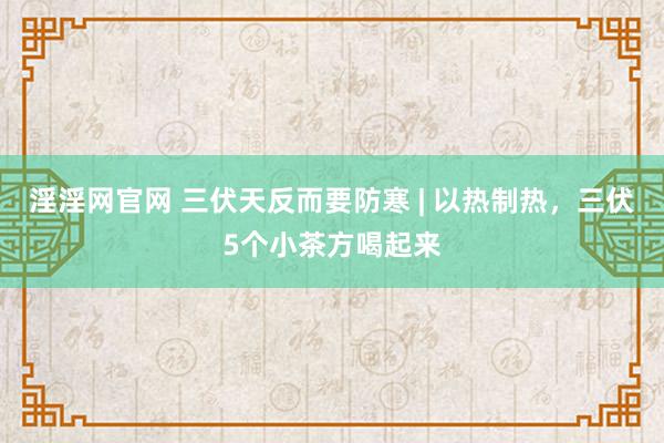 淫淫网官网 三伏天反而要防寒 | 以热制热，三伏5个小茶方喝起来