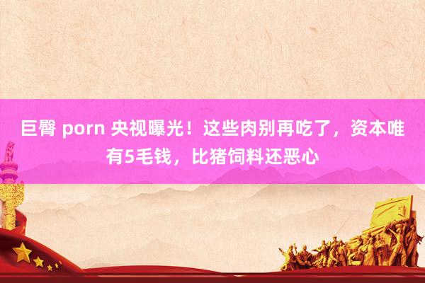 巨臀 porn 央视曝光！这些肉别再吃了，资本唯有5毛钱，比猪饲料还恶心