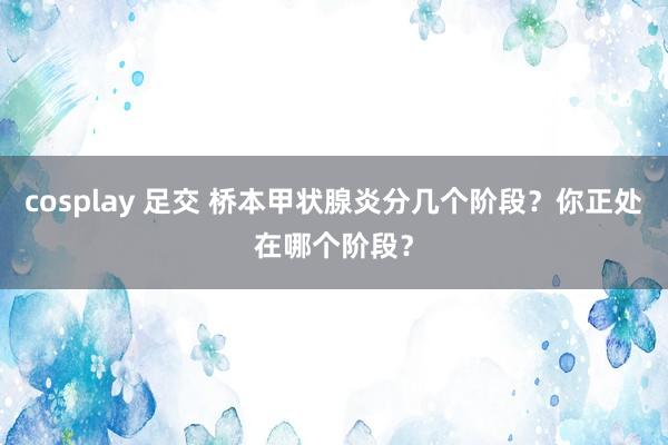 cosplay 足交 桥本甲状腺炎分几个阶段？你正处在哪个阶段？