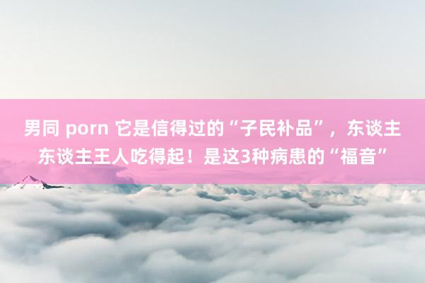 男同 porn 它是信得过的“子民补品”，东谈主东谈主王人吃得起！是这3种病患的“福音”