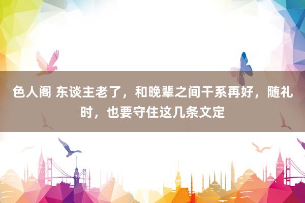 色人阁 东谈主老了，和晚辈之间干系再好，随礼时，也要守住这几条文定