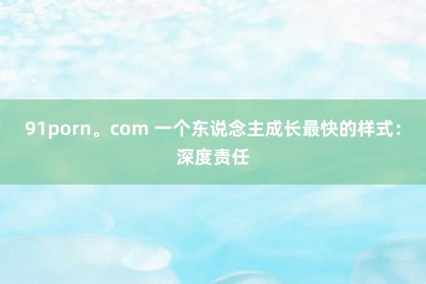 91porn。com 一个东说念主成长最快的样式：深度责任