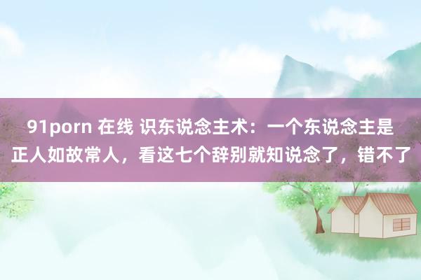 91porn 在线 识东说念主术：一个东说念主是正人如故常人，看这七个辞别就知说念了，错不了