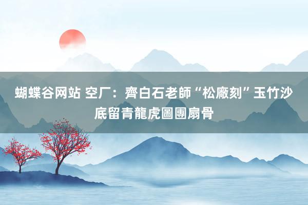 蝴蝶谷网站 空厂：齊白石老師“松廠刻”玉竹沙底留青龍虎圖團扇骨