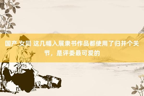国产 女同 这几幅入展隶书作品都使用了归并个关节，是评委最可爱的