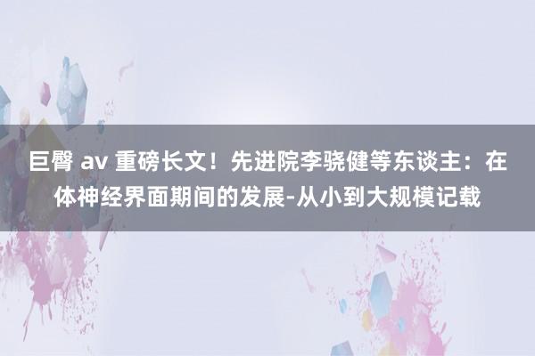 巨臀 av 重磅长文！先进院李骁健等东谈主：在体神经界面期间的发展-从小到大规模记载