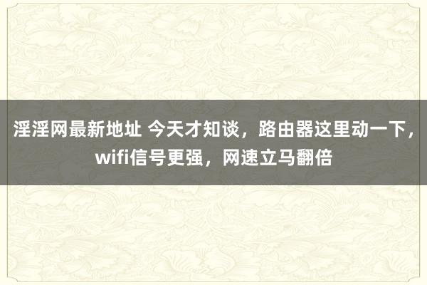淫淫网最新地址 今天才知谈，路由器这里动一下，wifi信号更强，网速立马翻倍