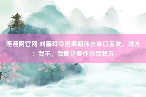 淫淫网官网 刘嘉玲冷落梁朝伟去染口舌发，对方：我不，我即是要作念我我方
