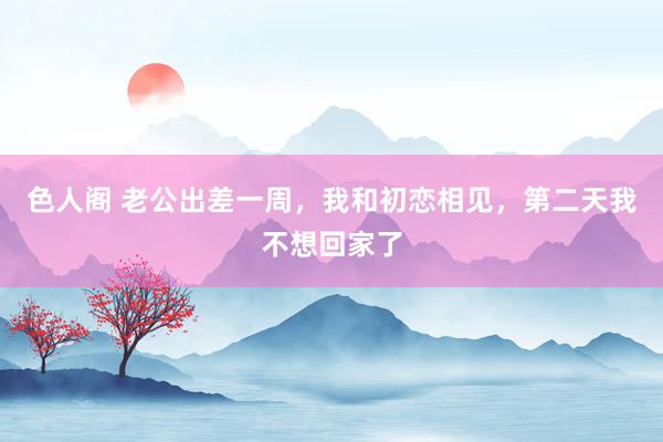 色人阁 老公出差一周，我和初恋相见，第二天我不想回家了