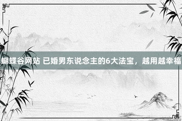 蝴蝶谷网站 已婚男东说念主的6大法宝，越用越幸福