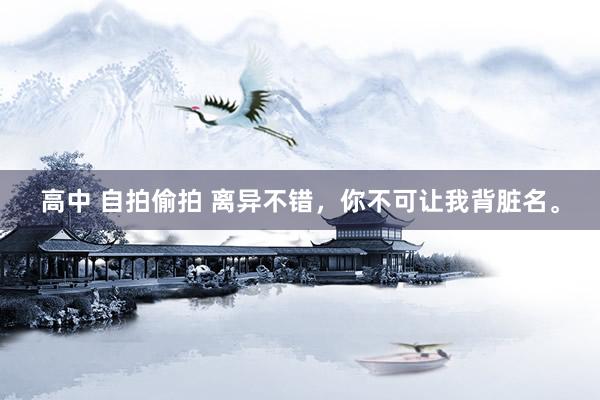 高中 自拍偷拍 离异不错，你不可让我背脏名。