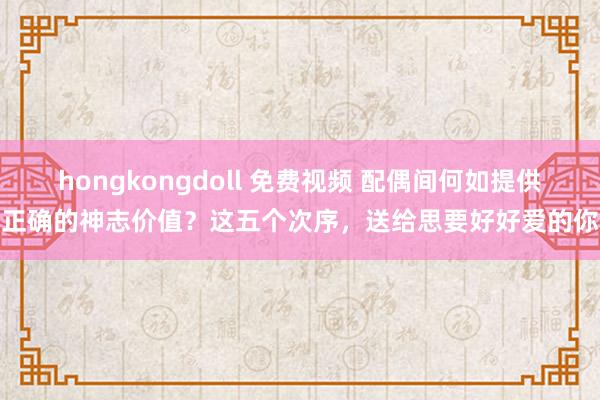 hongkongdoll 免费视频 配偶间何如提供正确的神志价值？这五个次序，送给思要好好爱的你