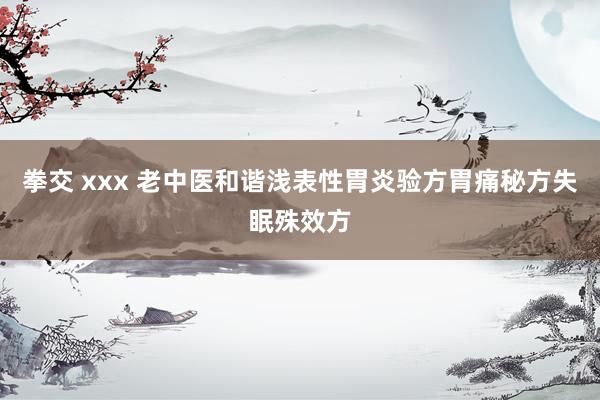 拳交 xxx 老中医和谐浅表性胃炎验方胃痛秘方失眠殊效方