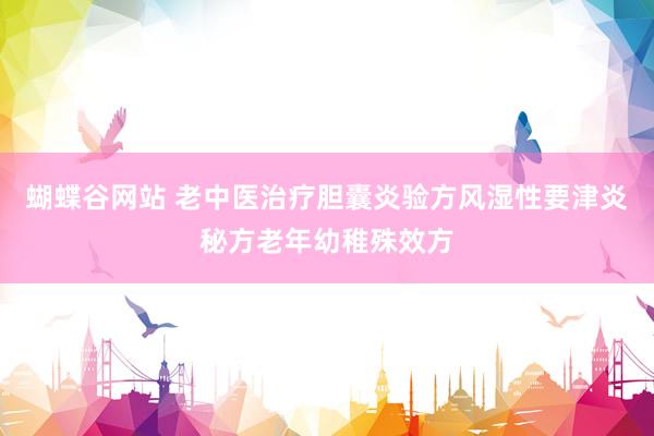 蝴蝶谷网站 老中医治疗胆囊炎验方风湿性要津炎秘方老年幼稚殊效方