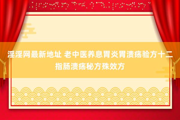 淫淫网最新地址 老中医养息胃炎胃溃疡验方十二指肠溃疡秘方殊效方