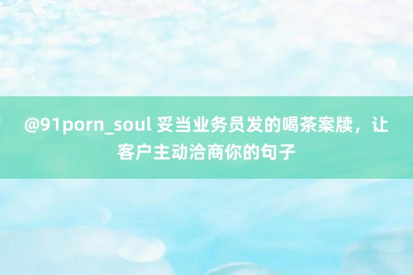 @91porn_soul 妥当业务员发的喝茶案牍，让客户主动洽商你的句子