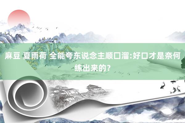 麻豆 夏雨荷 全能夸东说念主顺囗溜:好口才是奈何练出来的？
