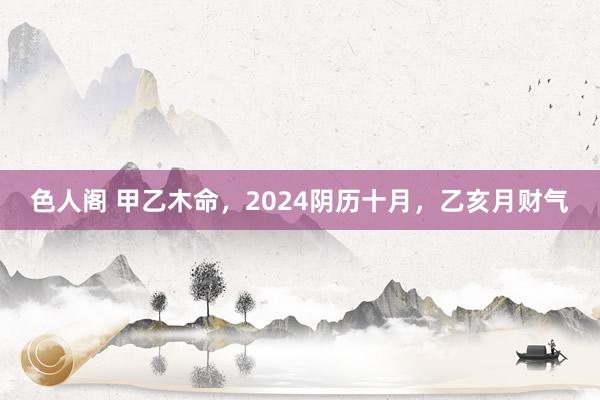 色人阁 甲乙木命，2024阴历十月，乙亥月财气