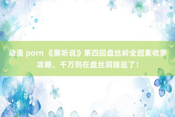 动漫 porn 《黑听说》第四回盘丝岭全因素收罗攻略，千万别在盘丝洞瞎逛了！