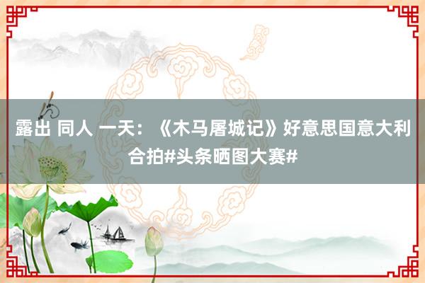 露出 同人 一天：《木马屠城记》好意思国意大利合拍#头条晒图大赛#