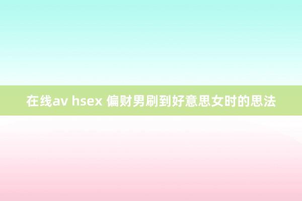 在线av hsex 偏财男刷到好意思女时的思法