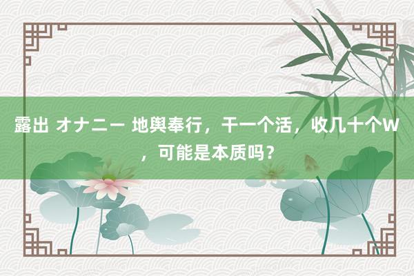 露出 オナニー 地舆奉行，干一个活，收几十个W，可能是本质吗？