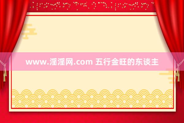 www.淫淫网.com 五行金旺的东谈主