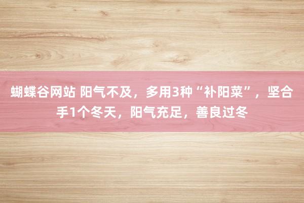 蝴蝶谷网站 阳气不及，多用3种“补阳菜”，坚合手1个冬天，阳气充足，善良过冬