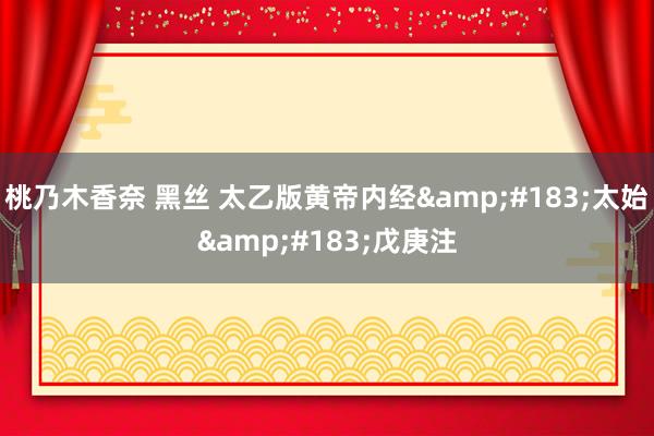 桃乃木香奈 黑丝 太乙版黄帝内经&#183;太始&#183;戊庚注