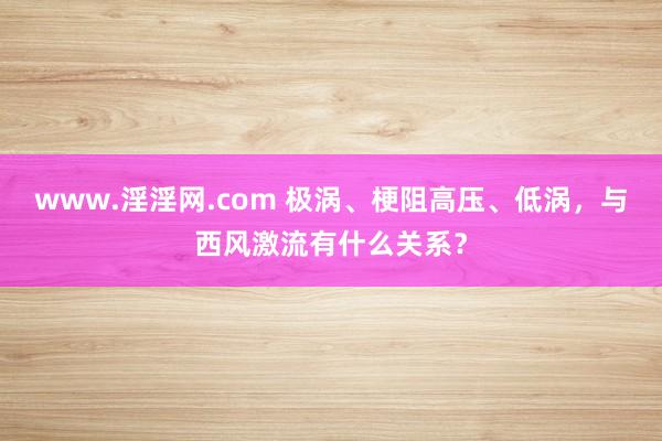 www.淫淫网.com 极涡、梗阻高压、低涡，与西风激流有什么关系？