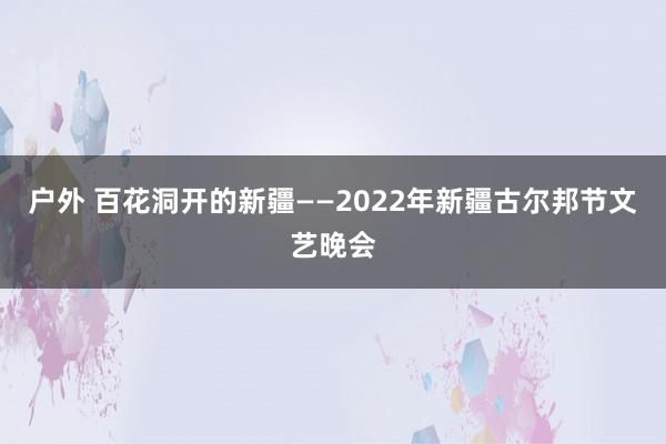 户外 百花洞开的新疆——2022年新疆古尔邦节文艺晚会