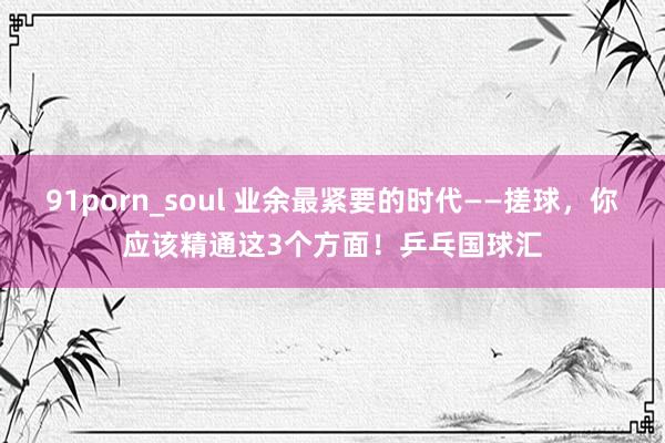91porn_soul 业余最紧要的时代——搓球，你应该精通这3个方面！乒乓国球汇