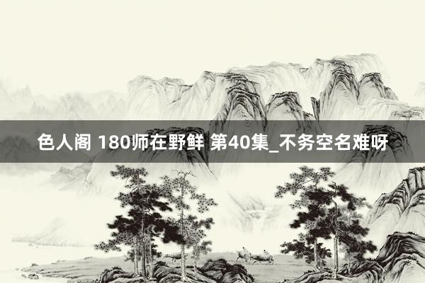 色人阁 180师在野鲜 第40集_不务空名难呀