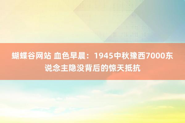 蝴蝶谷网站 血色早晨：1945中秋豫西7000东说念主隐没背后的惊天抵抗
