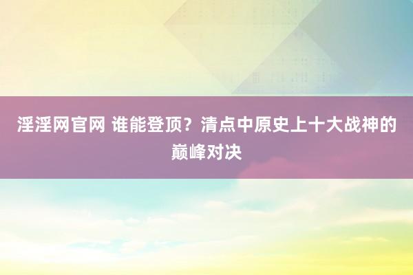 淫淫网官网 谁能登顶？清点中原史上十大战神的巅峰对决