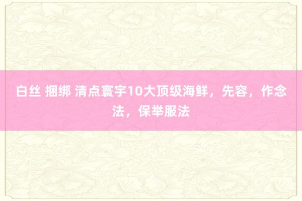白丝 捆绑 清点寰宇10大顶级海鲜，先容，作念法，保举服法