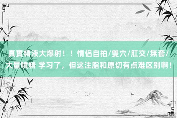 真實精液大爆射！！情侶自拍/雙穴/肛交/無套/大量噴精 学习了，但这注脂和原切有点难区别啊！