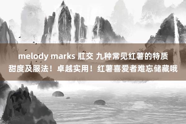 melody marks 肛交 九种常见红薯的特质甜度及服法！卓越实用！红薯喜爱者难忘储藏哦